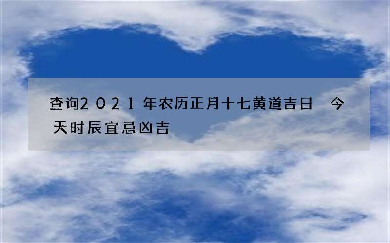 查询2021年农历正月十七黄道吉日 今天时辰宜忌凶吉
